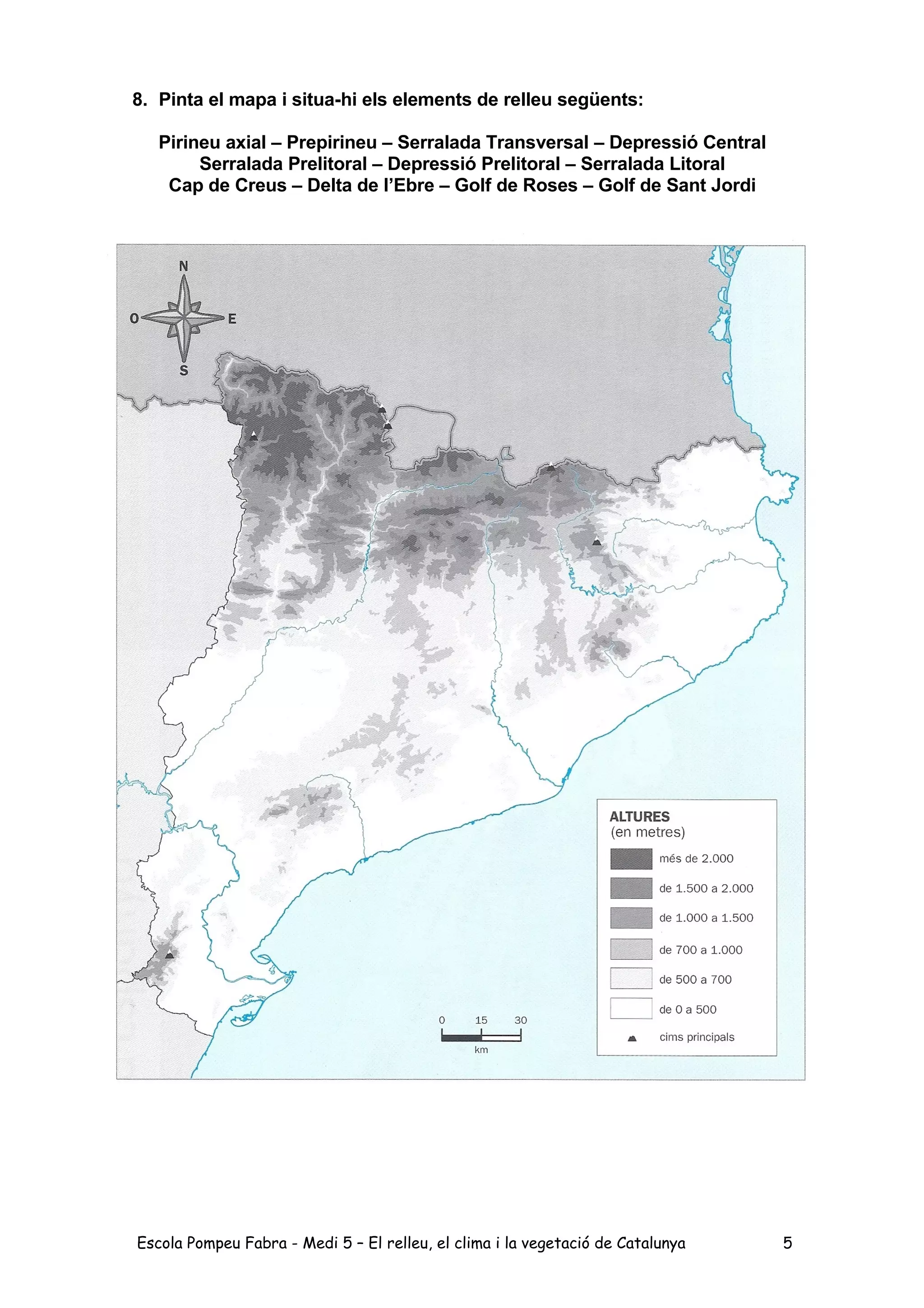 8. Pinta el mapa i situa-hi els elements de relleu següents:
Pirineu axial – Prepirineu – Serralada Transversal – Depressió Central
Serralada Prelitoral – Depressió Prelitoral – Serralada Litoral
Cap de Creus – Delta de l’Ebre – Golf de Roses – Golf de Sant Jordi
Escola Pompeu Fabra - Medi 5 – El relleu, el clima i la vegetació de Catalunya 5
 