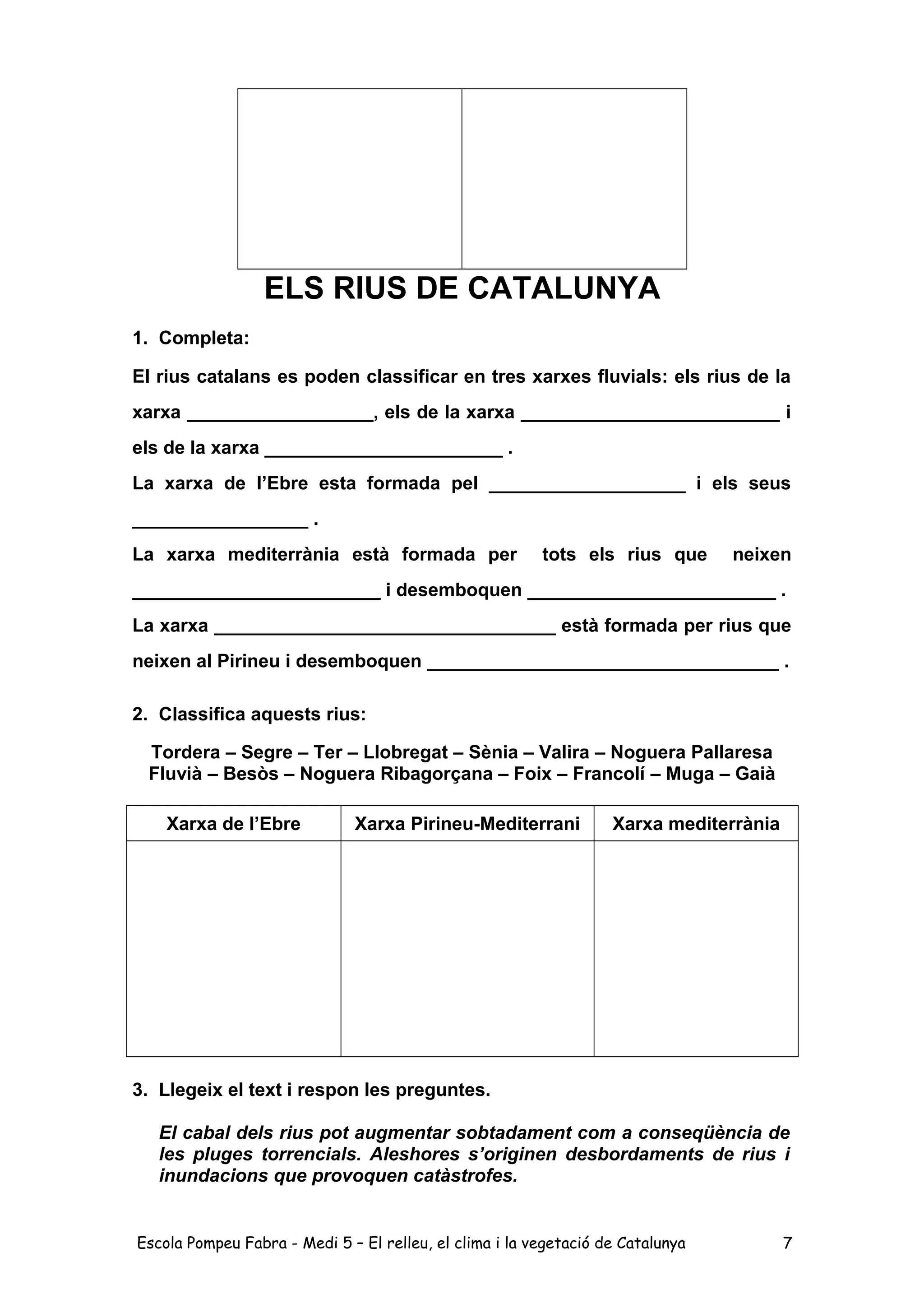 ELS RIUS DE CATALUNYA
1. Completa:
El rius catalans es poden classificar en tres xarxes fluvials: els rius de la
xarxa __________________, els de la xarxa _________________________ i
els de la xarxa _______________________ .
La xarxa de l’Ebre esta formada pel ___________________ i els seus
_________________ .
La xarxa mediterrània està formada per tots els rius que neixen
________________________ i desemboquen ________________________ .
La xarxa _________________________________ està formada per rius que
neixen al Pirineu i desemboquen __________________________________ .
2. Classifica aquests rius:
Tordera – Segre – Ter – Llobregat – Sènia – Valira – Noguera Pallaresa
Fluvià – Besòs – Noguera Ribagorçana – Foix – Francolí – Muga – Gaià
Xarxa de l’Ebre Xarxa Pirineu-Mediterrani Xarxa mediterrània
3. Llegeix el text i respon les preguntes.
El cabal dels rius pot augmentar sobtadament com a conseqüència de
les pluges torrencials. Aleshores s’originen desbordaments de rius i
inundacions que provoquen catàstrofes.
Escola Pompeu Fabra - Medi 5 – El relleu, el clima i la vegetació de Catalunya 7
 