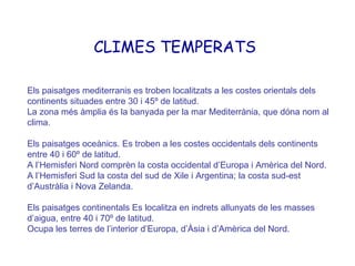 Els  paisatges mediterranis es troben localitzats a les costes orientals dels continents situades entre 30 i 45º de latitud. La zona més àmplia és la banyada per la mar Mediterrània, que dóna nom al clima. Els paisatges oceànics. Es troben a les costes occidentals dels continents entre 40 i 60º de latitud. A l’Hemisferi Nord comprèn la costa occidental d’Europa i Amèrica del Nord. A l’Hemisferi Sud la costa del sud de Xile i Argentina; la costa sud-est d’Austràlia i Nova Zelanda. Els paisatges continentals Es localitza en indrets allunyats de les masses d’aigua, entre 40 i 70º de latitud. Ocupa les terres de l’interior d’Europa, d’Àsia i d’Amèrica del Nord. CLIMES TEMPERATS 