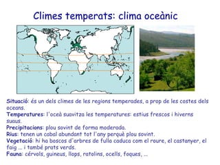 Climes temperats: clima oceànic   Situació : és un dels climes de les regions temperades, a prop de les costes dels oceans.  Temperatures : l'oceà suavitza les temperatures: estius frescos i hiverns suaus.  Precipitacions : plou sovint de forma moderada. Rius : tenen un cabal abundant tot l'any perquè plou sovint. Vegetació : hi ha boscos d'arbres de fulla caduca com el roure, el castanyer, el faig ... i també prats verds.  Fauna : cérvols, guineus, llops, ratolins, ocells, foques, ... 