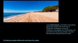 -Les costes baixes. Les trobem a les planes
litorals que arriben fins el mar com a
l'Empordà, al Maresme i al sud de
Catalunya. Les platges són molt llargues i de
sorra fina. El mar és poc profund. La costa
Daurada seria d'aquest tipus de costa.
A Catalunya podem diferenciar dos tipus de costes.
 