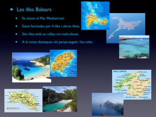 Les illes Balears Se situen al Mar Mediterrani. Estan formades per 4 illes i altres illots. Són illes amb un relleu no molt elevat. A la costa destaquen els penya-segats i les cales. 