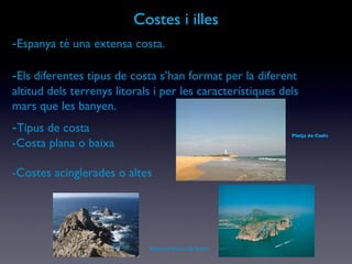 Costes i illes - Espanya té una extensa costa. - Els diferentes tipus de costa s’han format per la diferent altitud dels terrenys litorals i per les característiques dels mars que les banyen. - Tipus de costa -Costa plana o baixa -Costes acinglerades o altes Punta d’Estaca de Bares Platja de Cadis 