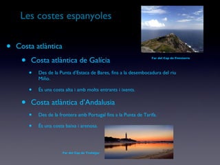 Les costes espanyoles Costa atlàntica Costa atlàntica de Galícia Des de la Punta d’Estaca de Bares, fins a la desembocadura del riu Miño. És una costa alta i amb molts entrants i ixents. Costa atlàntica d’Andalusia Des de la frontera amb Portugal fins a la Punta de Tarifa. És una costa baixa i arenosa. Far del Cap de Trafalgar Far del Cap de Finisterre 