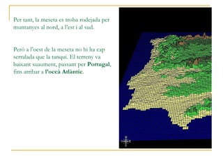 Per tant, la meseta es troba rodejada per
muntanyes al nord, a l’est i al sud.
Nord: Serralada Cantàbrica
Est: Sistema Ibèric
Sud: Sierra Morena
Però a l’oest de la meseta no hi ha cap
serralada que la tanqui. El terreny va
baixant suaument, passant per Portugal,
fins arribar a l’oceà Atlàntic.
 