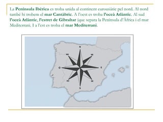 La Península Ibèrica es troba unida al continent euroasiàtic pel nord. Al nord
també hi trobem el mar Cantàbric. A l’oest es troba l’oceà Atlàntic. Al sud
l’oceà Atlàntic, l’estret de Gibraltar (que separa la Península d’Àfrica i la mar
Mediterrània). I a l’est es troba la mar Mediterrània.
 