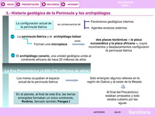GEOGRAFÍA
TEMA 1RECURSOS INTERNETPRESENTACIÓN
Santillana
INICIO
SALIRSALIRANTERIORANTERIOR
3.- Historia geológica de la Península y los archipiélagos
La configuración actual de
la península Ibérica
La configuración actual de
la península Ibérica
es consecuencia de
Fenómenos geológicos internos
Agentes erosivos externos
La península Ibérica y el archipiélago balear
dos placas tectónicas – la placa
euroasiática y la placa africana –, cuyos
movimientos y desplazamientos configuraron
la península Ibérica
El archipiélago canario, una unidad geológica unida al
continente africano de hace 20 millones de años
Forman una microplaca
entre
La Era Precámbrica (4.600-570 millones de años)
Los mares ocupaban el espacio
actual de la península Ibérica
Solo emergían algunos relieves en la
región de Galicia y al oeste de la Meseta
Al final del Precámbrico
estaban arrasados y todo
estaba cubierto por las
aguas
En el planeta, al final de esta Era, las tierras
emergidas formaban un único continente,
Rodinia, llamado también Pangea I
En el planeta, al final de esta Era, las tierras
emergidas formaban un único continente,
Rodinia, llamado también Pangea I
 
