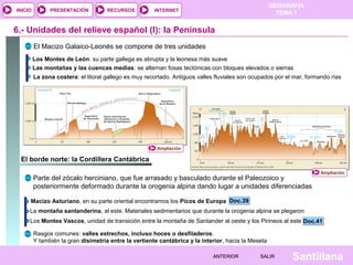 GEOGRAFÍA
TEMA 1RECURSOS INTERNETPRESENTACIÓN
Santillana
INICIO
SALIRSALIRANTERIORANTERIOR
6.- Unidades del relieve español (I): la Península
El Macizo Galaico-Leonés se compone de tres unidades
Los Montes de León: su parte gallega es abrupta y la leonesa más suave
Las montañas y las cuencas medias: se alternan fosas tectónicas con bloques elevados o sierras
La zona costera: el litoral gallego es muy recortado. Antiguos valles fluviales son ocupados por el mar, formando rías
El borde norte: la Cordillera Cantábrica
Doc.39Doc.39
Parte del zócalo herciniano, que fue arrasado y basculado durante el Paleozoico y
posteriormente deformado durante la orogenia alpina dando lugar a unidades diferenciadas
Macizo Asturiano, en su parte oriental encontramos los Picos de Europa
La montaña santanderina, al este. Materiales sedimentarios que durante la orogenia alpina se plegaron
Los Montes Vascos, unidad de transición entre la montaña de Santander al oeste y los Pirineos al este Doc.41Doc.41
Rasgos comunes: valles estrechos, incluso hoces o desfiladeros.
Y también la gran disimetría entre la vertiente cantábrica y la interior, hacia la Meseta
Ampliación
Ampliación
 