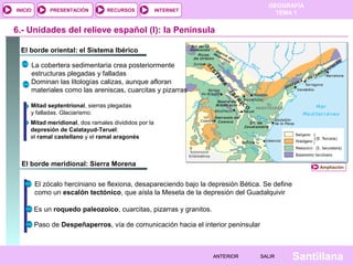 GEOGRAFÍA
TEMA 1RECURSOS INTERNETPRESENTACIÓN
Santillana
INICIO
SALIRSALIRANTERIORANTERIOR
El borde meridional: Sierra Morena
El borde oriental: el Sistema Ibérico
6.- Unidades del relieve español (I): la Península
La cobertera sedimentaria crea posteriormente
estructuras plegadas y falladas
Dominan las litologías calizas, aunque afloran
materiales como las areniscas, cuarcitas y pizarras
Mitad septentrional, sierras plegadas
y falladas. Glaciarismo.
Mitad meridional, dos ramales divididos por la
depresión de Calatayud-Teruel:
el ramal castellano y el ramal aragonés
El zócalo herciniano se flexiona, desapareciendo bajo la depresión Bética. Se define
como un escalón tectónico, que aísla la Meseta de la depresión del Guadalquivir
Es un roquedo paleozoico, cuarcitas, pizarras y granitos.
Paso de Despeñaperros, vía de comunicación hacia el interior peninsular
Ampliación
 