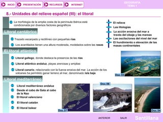 GEOGRAFÍA
TEMA 1RECURSOS INTERNETPRESENTACIÓN
Santillana
INICIO
SALIRSALIRANTERIORANTERIOR
8.- Unidades del relieve español (III): el litoral
La morfología de la amplia costa de la península Ibérica está
condicionada por diversos factores geográficos
El relieve
Las litologías
La acción erosiva del mar a
través del oleaje y las mareas
Las oscilaciones del nivel del mar
El hundimiento o elevación de las
masas continentales
Trazado escarpado y rectilíneo con pequeñas rías
Los acantilados tienen una altura moderada, modelados sobre las rasas
Litoral gallego, donde destaca la presencia de las rías
Litoral atlántico andaluz, playas arenosas y amplias
Litoral canario, relacionado con la fuerza erosiva del mar. La acción de los
volcanes ha permitido ganar terreno al mar, denominado isla baja
Litoral mediterráneo andaluz
Desde el cabo de Gata al cabo
de la Nao
El litoral valenciano
El litoral catalán
El litoral balear
Doc.57Doc.57
Doc.56Doc.56
Doc.55Doc.55
Doc.54Doc.54
Litoral cantábrico
El litoral atlántico
Litoral mediterráneo
 