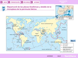GEOGRAFÍA
TEMA 1RECURSOS INTERNETPRESENTACIÓN
Santillana
INICIO
SALIRSALIRANTERIORANTERIOR
Mapamundi de las placas litosféricas y detalle de la
microplaca de la península Ibérica
Doc.1Doc.1
 