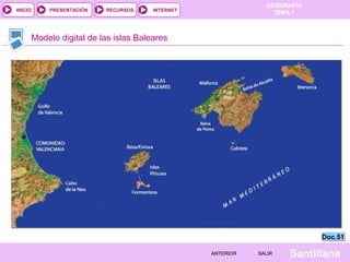 GEOGRAFÍA
TEMA 1RECURSOS INTERNETPRESENTACIÓN
Santillana
INICIO
SALIRSALIRANTERIORANTERIOR
Modelo digital de las islas Baleares
Doc.51Doc.51
 