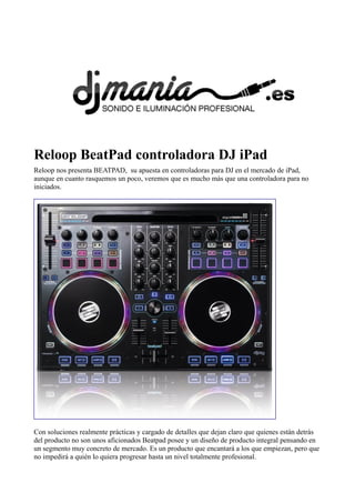 Reloop BeatPad controladora DJ iPad
Reloop nos presenta BEATPAD, su apuesta en controladoras para DJ en el mercado de iPad,
aunque en cuanto rasquemos un poco, veremos que es mucho más que una controladora para no
iniciados.
Con soluciones realmente prácticas y cargado de detalles que dejan claro que quienes están detrás
del producto no son unos aficionados Beatpad posee y un diseño de producto integral pensando en
un segmento muy concreto de mercado. Es un producto que encantará a los que empiezan, pero que
no impedirá a quién lo quiera progresar hasta un nivel totalmente profesional.
 