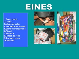EINES         1.Paper carbó 2.Llapis 3.Llapis de color 4. retolador permanent 5.Serra de marqueteria 6.Pinzell 7.Polidora 8.Pinces de roba 9.Trapant i broca 10.Alicates   