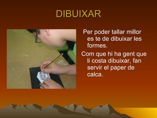 DIBUIXAR Per poder tallar millor es te de dibuixar les formes. Com que hi ha gent que li costa dibuixar, fan servir el paper de calca. 