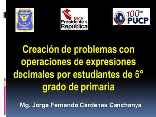 Mg. Jorge Fernando Cárdenas Canchanya
Creación de problemas con
operaciones de expresiones
decimales por estudiantes de 6°
grado de primaria
 