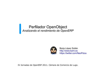 Perfilador OpenObject
    Analizando el rendimiento de OpenERP




                                      Borja López Soilán
                                      http://www.kami.es
                                      https://twitter.com/NeoPolus




IV Jornadas de OpenERP 2011. Cámara de Comercio de Lugo.
 