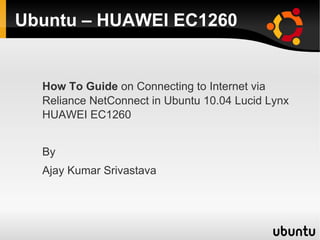 Ubuntu – HUAWEI EC1260


  How To Guide on Connecting to Internet via
  Reliance NetConnect in Ubuntu 10.04 Lucid Lynx
  HUAWEI EC1260


  By
  Ajay Kumar Srivastava
 