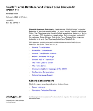 Oracle Forms Developer and Oracle Forms Services 6i
(Patch 11)
Release Notes
Release 6.0.8.20 for Windows

June 2002
Part No. A97693-01



                                        Note to E-Business Suite Users : Please see the README titled "Upgrading
                                        Developer 6i with Oracle Applications 11i" before reading these Forms Release
                                        Notes. The E-Business Suite Users README is available at MetaLink > Techni-
                                        cal Libraries > ERP Applications > Applications Technology Stack under D2K
                                        Forms Issues, Setup & Usage. Refer to the Forms Release Notes only when
                                        instructed to do so in the E-Business Suite Users README file.
                                        This document includes notes and considerations relevant to Oracle Forms
                                        Developer and Oracle Forms Services 6i:
                                        •     General Considerations
                                        •     Installation Considerations
                                        •     General Oracle Forms 6i Issues
                                        •     Known Limitations and Bugs
                                        •     WhatÕs New in This Patch?
                                        •     The Forms Listener Servlet
                                        •     The Forms Server
                                        •     Undocumented Error Messages (FRM-99999)
                                        •     Configuration Considerations
                                        •     National Language Support


                                        General Considerations
                                        The following are general considerations for this release:
                                        •     Server Licensing
                                        •     Name and Packaging Changes


                                        Oracle® is a registered trademark, and JInitiator™ is a trademark of Oracle Corporation. Other names may be trademarks of
                                        their respective owners.
Copyright  2002, Oracle Corporation.
All Rights Reserved.
 