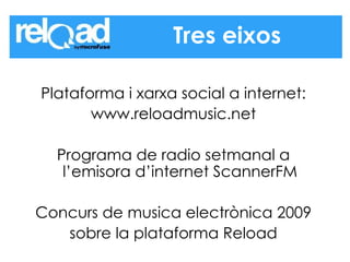 Plataforma i xarxa social a internet: www.reloadmusic.net Programa de radio setmanal a l’emisora d’internet ScannerFM Concurs de musica electrònica 2009 sobre la plataforma Reload Tres eixos 