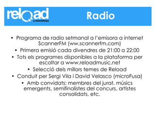 Programa de radio setmanal a l’emisora a internet ScannerFM (ww.scannerfm.com) Primera emisió cada divendres de 21:00 a 22:00 Tots els programes disponibles a la plataforma per escoltar a www.reloadmusic.net Selecció dels millors temes de Reload Conduit per Sergi Vila i David Velasco (microFusa) Amb convidats: membres del jurat, músics emergents, semifinalistes del concurs, artistes consolidats, etc. Radio 