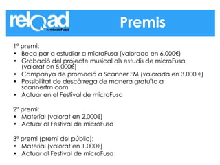 1º premi: Beca par a estudiar a microFusa (valorada en 6.000€)  Grabació del projecte musical als estudis de microFusa (valorat en 5.000€)  Campanya de promoció a Scanner FM (valorada en 3.000 €)  Possibilitat de descàrrega de manera gratuïta a scannerfm.com  Actuar en el Festival de microFusa  2º premi: Material (valorat en 2.000€)  Actuar al Festival de microFusa  3º premi (premi del públic): Material (valorat en 1.000€)  Actuar al Festival de microFusa  Premis 