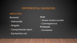DIFFERENTIAL DIAGNOSIS
INFECTIVE:
Bacterial:
• Salmonella
• Shigella
• Campylobacter jejuni
• Escherichia coli
Viral:
• Herpes simplex proctitis
• Cytomegalovirus
Protozoal;
• Amoebiasis
 