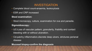 INVESTIGATION
• Complete blood count-anaemia, leukocytosis
• ESR and CRP increased
Stool examination:
• Stool microscopy, culture, examination for ova and parasite.
Sigmoidoscopy :
• UC-Loss of vascular pattern, granularity, friability and contact
bleeding with or without ulceration.
• Cd-patchy inflammation,discrete deep ulcers, strictures perianal
disease
Mucosal biopsy-confirm the diagnosis
 