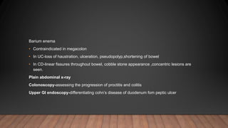 Barium enema
• Contraindicated in megacolon
• In UC-loss of haustration, ulceration, pseudopolyp,shortening of bowel
• In CD-linear fissures throughout bowel, cobble stone appearance ,concentric lesions are
seen.
Plain abdominal x-ray
Colonoscopy-assessing the progression of proctitis and colitis
Upper GI endoscopy-differentiating cohn’s disease of duodenum fom peptic ulcer
 