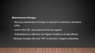 Maintenance therapy:
• life long maintenance therapy is required in extensive ulcerative
colitis.
• oral 5-ASA OD are preferred first line agents.
• Sulfasalazine is effective but higher incidence of side effects
• Biologic therapy with anti TNF or anti-α4ᵦ7 integrin antibodies
 