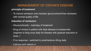 MANAGEMENT OF CROHN’S DISEASE
principle of treatment:
• To induce remission and maintain glucocorticoid-free remission
with normal quality of life
Induction of remission:
• Glucocorticoids - mainstay of treatment
• Drug of choice in patient with ileal disease is budesonide
(regimen is 9mg once daily for 6weeks with gradual reduction in
dose. )
• If no response - switched to prednisolone 40mg daily
• Calcium and vitamin d
 