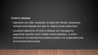 Crohn’s disease:
• Operation are often necessary to deal with fistulae, abscesses
and peri anal disease and also to relieve bowel obstruction.
• Localized segments of crohn’s disease are managed by
segmental resection and multiple stricturoplasties, in which
stricture is not resected but instead incised in its longitudinal axis
and sutured transversely.
 