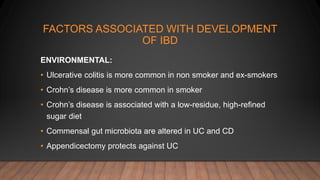 FACTORS ASSOCIATED WITH DEVELOPMENT
OF IBD
ENVIRONMENTAL:
• Ulcerative colitis is more common in non smoker and ex-smokers
• Crohn’s disease is more common in smoker
• Crohn’s disease is associated with a low-residue, high-refined
sugar diet
• Commensal gut microbiota are altered in UC and CD
• Appendicectomy protects against UC
 