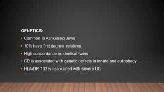GENETICS:
• Common in Ashkenazi Jews
• 10% have first degree relatives
• High concordance in identical twins
• CD is associated with genetic defects in innate and autophagy
• HLA-DR 103 is associated with severe UC
 
