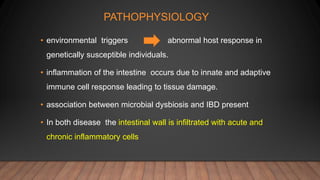 PATHOPHYSIOLOGY
• environmental triggers abnormal host response in
genetically susceptible individuals.
• inflammation of the intestine occurs due to innate and adaptive
immune cell response leading to tissue damage.
• association between microbial dysbiosis and IBD present
• In both disease the intestinal wall is infiltrated with acute and
chronic inflammatory cells
 