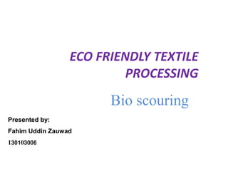 ECO FRIENDLY TEXTILE
PROCESSING
Bio scouring
Presented by:
Fahim Uddin Zauwad
130103006
 