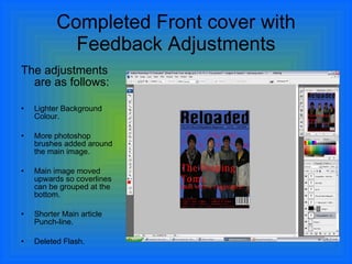 Completed Front cover with Feedback Adjustments The adjustments are as follows: Lighter Background Colour. More photoshop brushes added around the main image. Main image moved upwards so coverlines can be grouped at the bottom. Shorter Main article Punch-line. Deleted Flash. 