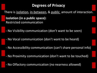 Degrees of Privacy 
There is isolation, in-between, & public amount of interaction. 
Isolation (in a public space): 
Restricted communication 
- No Visibility communication (don’t want to be seen) 
- No Vocal communication (don’t want to be heard) 
- No Accessibility communication (can’t share personal info) 
- No Proximity communication (don’t want to be touched) 
- No Olfactory communication (no nearness allowed) 
 