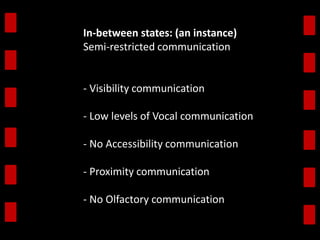 In-between states: (an instance) 
Semi-restricted communication 
- Visibility communication 
- Low levels of Vocal communication 
- No Accessibility communication 
- Proximity communication 
- No Olfactory communication 
 