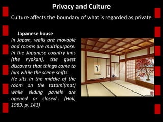 Privacy and Culture 
Culture affects the boundary of what is regarded as private. 
the Japanese house 
In Japan, walls are movable 
and rooms are multipurpose. 
In the Japanese country inns 
(the ryokan), the guest 
discovers that things come to 
him while the scene shifts. 
He sits in the middle of the 
room on the tatami(mat) 
while sliding panels are 
opened or closed.. (Hall, 
1969, p. 141)) 
 