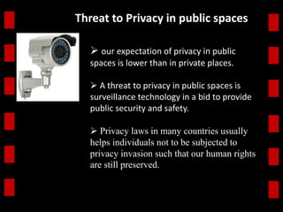Threat to Privacy in public spaces 
 our expectation of privacy in public 
spaces is lower than in private places. 
 A threat to privacy in public spaces is 
surveillance technology in a bid to provide 
public security and safety. 
 Privacy laws in many countries usually 
helps individuals not to be subjected to 
privacy invasion such that our human rights 
are still preserved. 
 