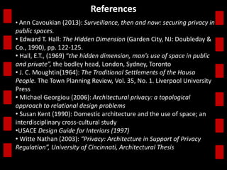 References 
• Ann Cavoukian (2013): Surveillance, then and now: securing privacy in 
public spaces. 
• Edward T. Hall: The Hidden Dimension (Garden City, NJ: Doubleday & 
Co., 1990), pp. 122-125. 
• Hall, E.T., (1969) “the hidden dimension, man’s use of space in public 
and private”, the bodley head, London, Sydney, Toronto 
• J. C. Moughtin(1964): The Traditional Settlements of the Hausa 
People. The Town Planning Review, Vol. 35, No. 1. Liverpool University 
Press 
• Michael Georgiou (2006): Architectural privacy: a topological 
approach to relational design problems 
• Susan Kent (1990): Domestic architecture and the use of space; an 
interdisciplinary cross-cultural study 
•USACE Design Guide for Interiors (1997) 
• Witte Nathan (2003): “Privacy: Architecture in Support of Privacy 
Regulation”, University of Cincinnati, Architectural Thesis 
 