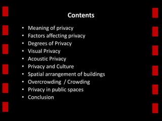 Contents 
• Meaning of privacy 
• Factors affecting privacy 
• Degrees of Privacy 
• Visual Privacy 
• Acoustic Privacy 
• Privacy and Culture 
• Spatial arrangement of buildings 
• Overcrowding / Crowding 
• Privacy in public spaces 
• Conclusion 
 