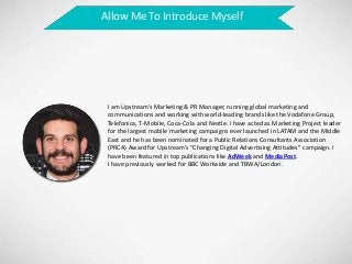 Allow Me To Introduce Myself
I am Upstream’s Marketing & PR Manager, running global marketing and
communications and working with world-leading brands like the Vodafone Group,
Telefonica, T-Mobile, Coca-Cola and Nestle. I have acted as Marketing Project leader
for the largest mobile marketing campaigns ever launched in LATAM and the Middle
East and he has been nominated for a Public Relations Consultants Association
(PRCA) Award for Upstream’s “Changing Digital Advertising Attitudes” campaign. I
have been featured in top publications like AdWeek and MediaPost.
I have previously worked for BBC Worlwide and TBWA/London.
 