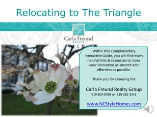 Relocating to The Triangle
Within this Complimentary
Interactive Guide, you will find many
helpful links & resources to make
your Relocation as smooth and
effortless as possible.
Thank you for choosing the
Carla Freund Realty Group
919-602-8489 or 919-281-3241
www.NCStyleHomes.com
 