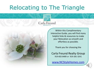 Relocating to The Triangle
Within this Complimentary
Interactive Guide, you will find many
helpful links & resources to make
your Relocation as smooth and
effortless as possible.
Thank you for choosing the
Carla Freund Realty Group
919-602-8489 or 919-281-3241
www.NCStyleHomes.com
 