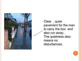 Clear , quiet pavement for the man to carry the box and also run away .The quietness also means no disturbances.