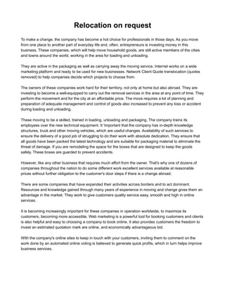 Relocation on request
To make a change, the company has become a hot choice for professionals in those days. As you move
from one place to another part of everyday life and, often, entrepreneurs are investing money in this
business. These companies, which will help move household goods are still active members of the cities
and towns around the world, working in the area for loading and unloading.

They are active in the packaging as well as carrying away the moving( Trasloco ) service. Internet works on
a wide marketing platform and ready to be used for new businesses. Network Client Quote translocation
(quotes removed) to help companies decide which projects to choose from.

The owners of these companies work hard for their territory, not only at home but also abroad. They are
investing to become a well-equipped to carry out the removal services in the area at any point of time. They
perform the movement and for the city at an affordable price. The move requires a lot of planning and
preparation of adequate management and control of goods also increased to prevent any loss or accident
during loading and unloading.

These moving ( Traslochi ) to be a skilled, trained in loading, unloading and packaging. The company trains
its employees over the new technical equipment. It 'important that the company has in-depth knowledge
structures, truck and other moving vehicles, which are useful changes. Availability of such services to
ensure the delivery of a good job of struggling to do their work with absolute dedication. They ensure that
all goods have been packed the latest technology and are suitable for packaging material to eliminate the
threat of damage. If you are remodeling the space for the boxes that are designed to keep the goods
safely. These boxes are guarded to prevent accidents.

However, like any other business that requires much effort from the owner. That's why one of dozens of
companies throughout the nation to do some different work excellent services available at reasonable
prices without further obligation to the customer's door steps if there is a change abroad.

There are some companies that have expanded their activities across borders and to act dominant.
Resources and knowledge gained through many years of experience in moving(Traslochi Intercontinentali)
and change gives them an advantage in the market. They work to give customers quality service easy,
smooth and high in online services.

It is becoming increasingly important for these companies in operation worldwide, to maximize its
customers, becoming more accessible. Web marketing is a powerful tool for booking customers and clients
is also helpful and easy to choosing a company to book online. It also provides customers the freedom to
invest an estimated quotation mark (Preventivo trasloco) are online, and economically advantageous bid.

With the company's online sites to keep in touch with your customers, inviting them to comment on the
work done by an automated online voting is believed to generate quick profits, which in turn helps improve
business services.
 