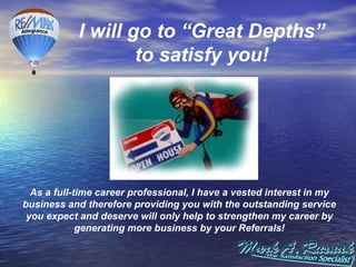 I will go to “Great Depths”
                    to satisfy you!




  As a full-time career professional, I have a vested interest in my
business and therefore providing you with the outstanding service
 you expect and deserve will only help to strengthen my career by
             generating more business by your Referrals!
 