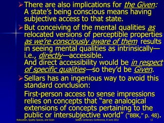 There are also implications for the Given:
  A state‟s being conscious means having
  subjective access to that state.
 But conceiving of the mental qualities as
  relocated versions of perceptible properties
  as we‟re consciously aware of them results
  in seeing mental qualities as intrinsically—
  i.e., directly— accessible.
  And direct accessibility would be in respect
  of specific qualities— so they‟d be Given.
 Sellars has an ingenious way to avoid this
  standard conclusion:
  First-person access to sense impressions
  relies on concepts that “are analogical
  extensions of concepts pertaining to the
  public or intersubjective world” (“BBK,” p. 48).
Relocation, Quality Spaces, and Grain   Sellars Centenary Conference, 8 June 2012   12
 